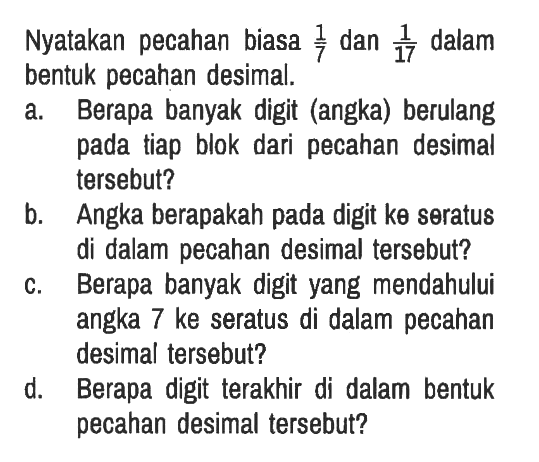 Nyatakan pecahan biasa  1/7 dan  1/17  dalam bentuk pecahan desimal.
a. Berapa banyak digit (angka) berulang pada tiap blok dari pecahan desimal tersebut?
b. Angka berapakah pada digit ke seratus di dalam pecahan desimal tersebut?
c. Berapa banyak digit yang mendahului angka 7 ke seratus di dalam pecahan desimal tersebut?
d. Berapa digit terakhir di dalam bentuk pecahan desimal tersebut?