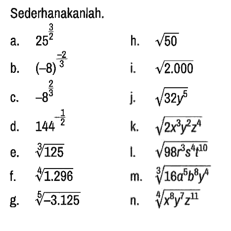 Sederhanakanlah.
a. 25^(3/2) h. akar(50) 
b. (-8)^(-2/3) i. akar(2.000) 
c. -8^(2/3) j. akar(32y^5) 
d. 144^(-1/2) k. akar(2x^3 y^2 z^4) 
e. 125^(1/3) l. akar(98r^3 s^4 t^10) 
f. 1.296^(1/4) m. (16 a^5 b^8 y^4)^(1/4) 
g. (-3.125)^(1/5) n. (x^8 y^7 z^11)^(1/4)