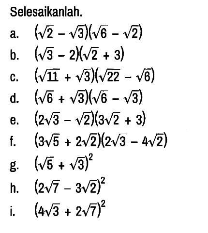 Selesaikanlah.
a. (akar(2) - akar(3))(akar(6) - akar(2)) 
b. (akar(3) - 2)(akar(2) + 3) 
c. (akar(11) + akar(3))(akar(22) - akar(6)) 
d. (akar(6) + akar(3))(akar(6) - akar(3)) 
e. (2 akar(3) - akar(2))(3 akar(2) + 3) 
f. (3 akar(5) + 2 akar(2))(2 akar(3) - 4 akar(2)) 
g. (akar(5) + akar(3))^2 
h. (2 akar(7) - 3 akar(2))^2 
i. (4 akar(3) + 2 akar(7))^2