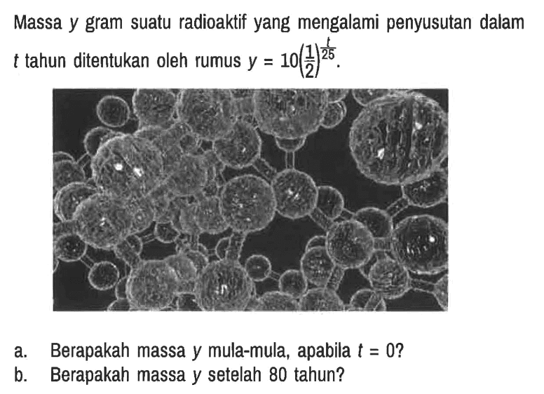 Massa y gram suatu radioaktif yang mengalami penyusutan dalam t tahun ditentukan oleh rumus y = 10(1/2)^(t/25).
a. Berapakah massa y mula-mula, apabila t = 0?
b. Berapakah massa y setelah 80 tahun?