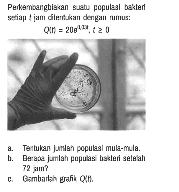 Perkembangbiakan suatu populasi bakteri setiap t jam ditentukan dengan rumus:

Q(t) = 20e^(0,03t), t >= 0

a. Tentukan jumlah populasi mula-mula.
b. Berapa jumlah populasi bakteri setelah 72 jam?
c. Gambarlah grafik Q(t).