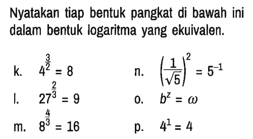 Nyatakan tiap bentuk pangkat di bawah ini dalam bentuk logaritma yang ekuivalen.
k.   4^(3/2)=8 n.  (1/akar(5))^2=5^(-1) 
l.  27^(2/3)=9 o.  b^z=omega 
m.  8^(4/3)=16 p.  4^1=4