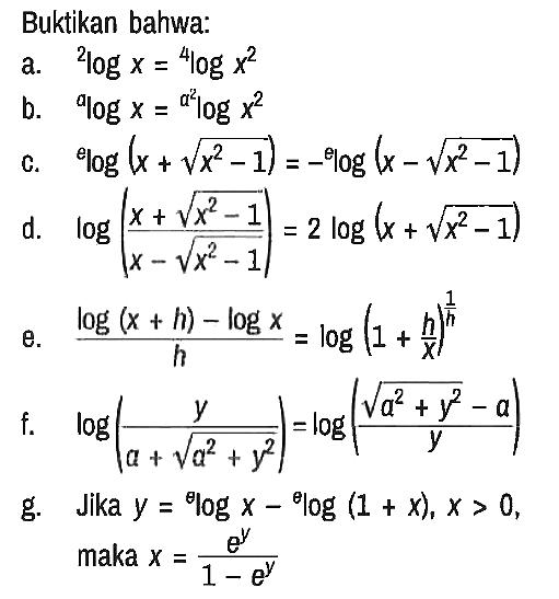 Buktikan bahwa:
a. 2logx = 4log(x^2) 
b. alogx = (a^2)log(x^2) 
c. elog(x + akar(x^2 - 1)) = - elog(x - akar(x^2 - 1)) 
d. log((x + akar(x^2 - 1))/(x - akar(x^2 - 1))) = 2 log(x + akar(x^2 - 1)) 
e. (log(x + h) - logx)/h = log(1 + h/x)^(1/h) 
f. log(y/(a + akar(a^2 + y^2))) = log((akar(a^2 + y^2) - a)/y) 
g. Jika y = (theta)logx - (theta)log(1 + x), x > 0,
 maka x = (e^y)/(1 - e^y)