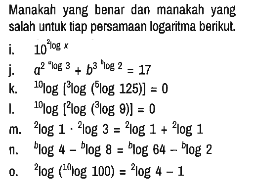 Manakah yang benar dan manakah yang salah untuk tiap persamaan logaritma berikut.
i. 10^(2logx) 
j. a^(2^(alog3)) + b^(3^(blog2))=17
k. 10log [3log (5log125)]=0
l. 10log[2log(3log9)]=0
m. 2log1 . 2log3=2log1 + 2log1
n. blog4 - blog8=blog64 - blog2
o. 2log(10log100)=2log4 - 1 