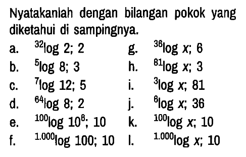 Nyatakanlah dengan bilangan pokok yang diketahui di sampingnya.
a.  32log2 ; 2 g.  36logx ; 6 
b.  5log 8 ; 3 h.  81logx ; 3 
c.  7log12 ; 5 i. 3logx ; 81 
d.  64log8 ; 2 j.  6logx ; 36 
e.  100log10^6 ; 10 k.  100logx ; 10 
f.  1.000log100 ; 10 l.  1.000logx ; 10 