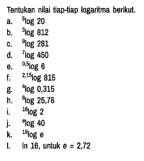 Tentukan nilai tiap-tiap logaritma berikut.
a. 5log 20 
b. 3log 812 
c. 9log 281 
d. 7log 450 
e. 0,5log 6 
f. 2,15log 815 
g. 4log 0,315 
h. 8log 25,76 
i. 16log 2 
j. 9log 40 
k. 18log e 
I. In 16, untuk e = 2,72