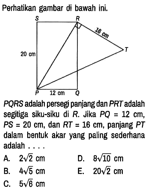 Perhatikan gambar di bawah ini.
S R 16 cm T 20 cm P 12 cm Q

PQRS adalah persegi panjang dan PRT adalah segitiga siku-siku di R. Jika PQ=12 cm,  PS=20 cm, dan RT=16 cm, panjang PT dalam bentuk akar yang paling sederhana adalah ....
A.  2 akar(2) cm D.  8 akar(10) cm 
B.  4 akar(5) cm E.  20 akar(2) cm 
C.  5 akar(6) cm 