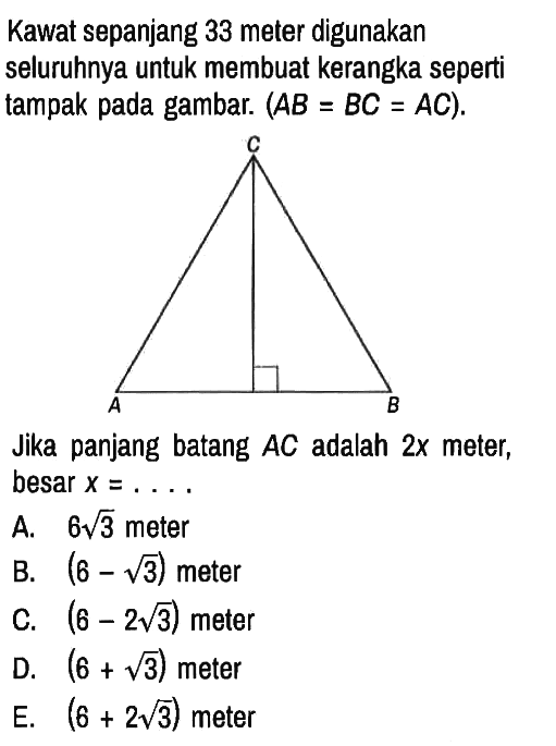 Kawat sepanjang 33 meter digunakan seluruhnya untuk membuat kerangka seperti tampak pada gambar. (AB = BC=AC). A B C Jika panjang batang AC adalah 2x meter, besar x=....
A. 6 akar(3) meter
B. (6 - akar(3)) meter
C. (6 - 2 akar(3)) meter
D. (6 + akar(3)) meter
E. (6 + 2 akar(3)) meter 