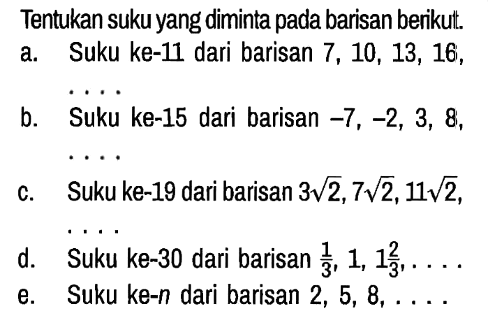 Tentukan suku yang diminta pada barisan berikut.
a. Suku ke-11 dari barisan 7,10,13,16, ...
b. Suku ke-15 dari barisan -7,-2,3,8, ...
c. Suku ke-19 dari barisan 3 akar(2), 7 akar(2), 11 akar(2),
d. Suku ke-30 dari barisan 1/3, 1,1 2/3, ... 
e. Suku ke-n dari barisan 2,5,8, ...