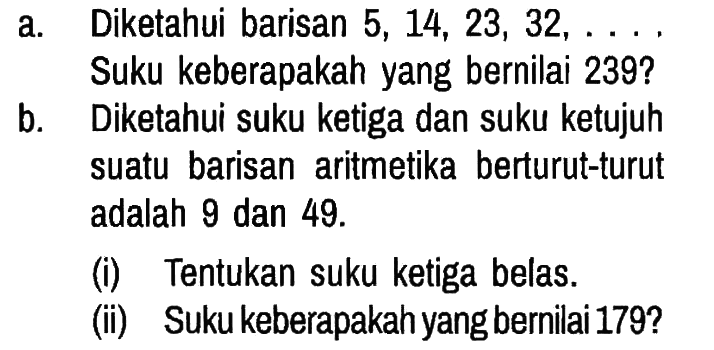 a. Diketahui barisan 5,14,23,32, ... Suku keberapakah yang bernilai 239?
b. Diketahui suku ketiga dan suku ketujuh suatu barisan aritmetika berturut-turut adalah 9 dan 49.
(i) Tentukan suku ketiga belas.
(ii) Suku keberapakah yang bernilai 179?