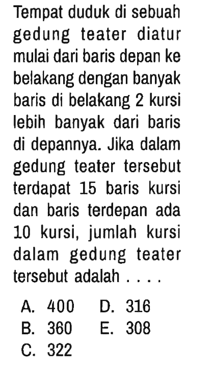 Tempat duduk di sebuah gedung teater diatur mulai dari baris depan ke belakang dengan banyak baris di belakang 2 kursi lebih banyak dari baris di depannya. Jika dalam gedung teater tersebut terdapat 15 baris kursi dan baris terdepan ada 10 kursi, jumlah kursi dalam gedung teater tersebut adalah ....