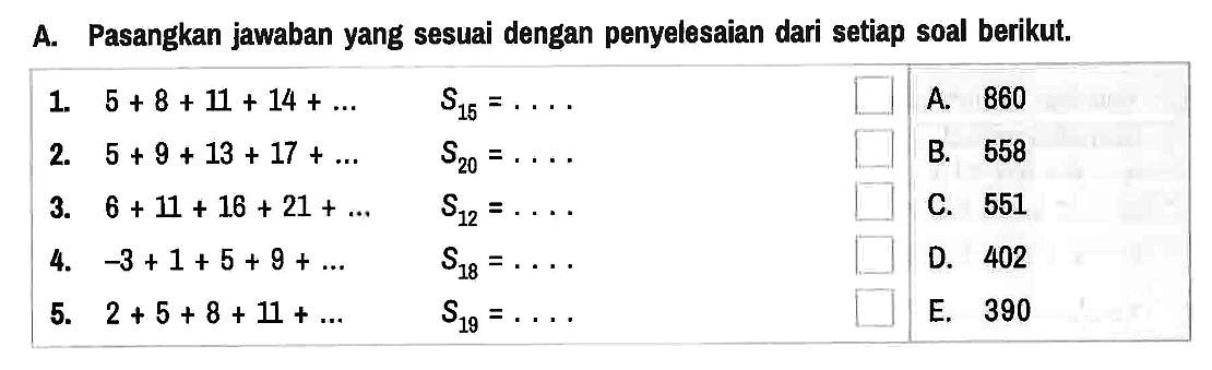 A. Pasangkan jawaban yang sesuai dengan penyelesaian dari setiap soal berikut.
1. 5+8+11+14+... S15=... 2. 5+9+13+17+... S20=.... 3. 6+11+16+21+... S12=... 4. -3+1+5+9+... S18=... 5. 2+5+8+11+... S19=.... A. 860 B. 558 C. 551 D. 402 E. 390 