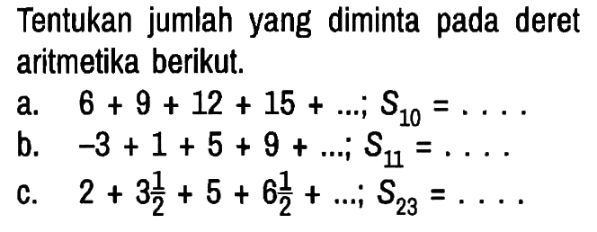Tentukan jumlah yang diminta pada deret aritmetika berikut.
a. 6 + 9 + 12 + 15 + ... ; S10 = ... 
b. -3 + 1 + 5 + 9 + ... ; S11 = ... 
c. 2 + 3 1/2 + 5 + 6 1/2 + ... ; S23 = ...