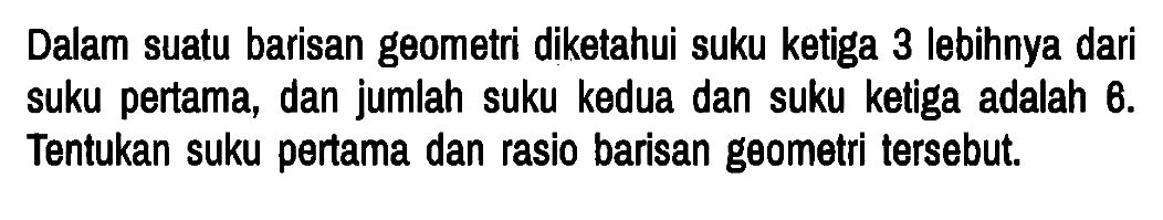 Dalam suatu barisan geometri diketahui suku ketiga 3 lebihnya dari suku pertama, dan jumlah suku kedua dan suku ketiga adalah 6. Tentukan suku pertama dan rasio barisan geometri tersebut.