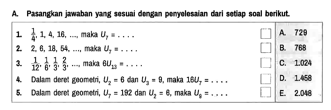 A. Pasangkan jawaban yang sesuai dengan penyelesaian dari setiap soal berikut.
1.  1/4, 1,4,16, ... , maka  U7 = ... 
A. 729
2.  2,6,18,54, ... , maka  U7 = ... 
B. 768
3.  1/12, 1/6, 1/3, 2/3, ... , maka 6 U13 = ... 
C. 1.024
4. Dalam deret geometri, U2 = 6 dan U3 = 9, maka 16 U7 = ... 
D. 1.458
5. Dalam deret geometri, U7 = 192 dan U2 = 6, maka U9 = ... 
E. 2.048