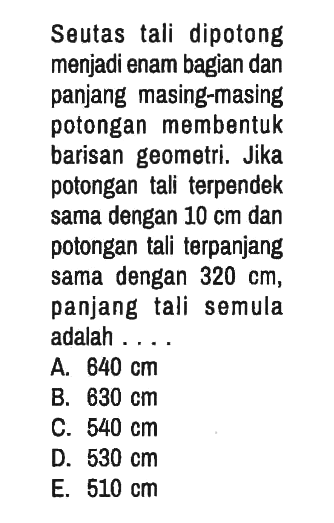 Seutas tali dipotong menjadi enam bagian dan panjang masing-masing potongan membentuk barisan geometri. Jika potongan tali terpendek sama dengan 10 cm dan potongan tali terpanjang sama dengan 320 cm , panjang tali semula adalah ....