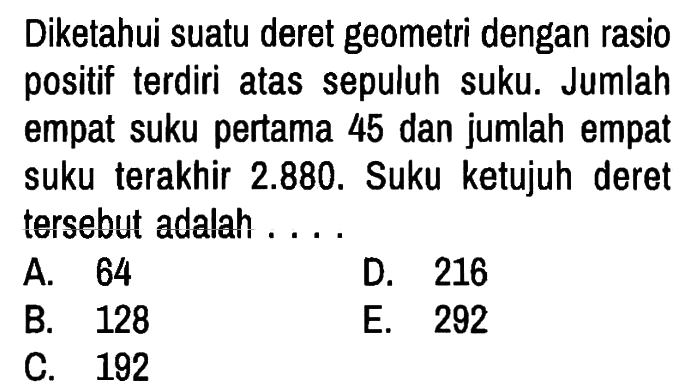 Diketahui suatu deret geometri dengan rasio positif terdiri atas sepuluh suku. Jumlah empat suku pertama 45 dan jumlah empat suku terakhir 2.880. Suku ketujuh deret tersebut adalah . . . .