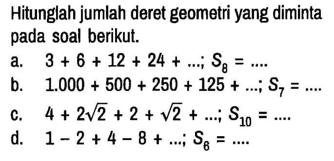 Hitunglah jumlah deret geometri yang diminta pada soal berikut.
a.  3+6+12+24+... ; S8 = ... .
b.   1.000+500+250+125+... ; S7=... .
c.  4+2 akar(2)+2+akar(2)+... ; S10=... .
d.   1-2+4-8+... ; S6=... .