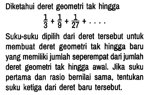 Diketahui deret geometri tak hingga

1/3 + 1/9 + 1/27 + ...

Suku-suku dipilih dari deret tersebut untuk membuat deret geometri tak hingga baru yang memiliki jumlah seperempat dari jumlah deret geometri tak hingga awal. Jika suku pertama dan rasio bernilai sama, tentukan suku ketiga dari deret baru tersebut.