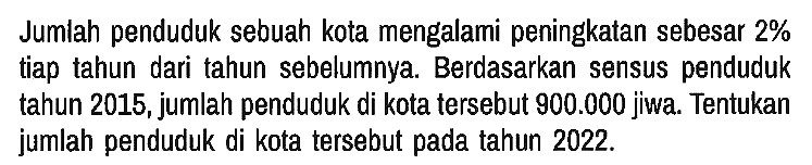Jumlah penduduk sebuah kota mengalami peningkatan sebesar 2% tiap tahun dari tahun sebelumnya. Berdasarkan sensus penduduk tahun 2015, jumlah penduduk di kota tersebut 900.000 jiwa. Tentukan jumlah penduduk di kota tersebut pada tahun 2022.
