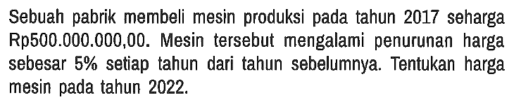 Sebuah pabrik membeli mesin produksi pada tahun 2017 seharga Rp500.000.000,00. Mesin tersebut mengalami penurunan harga sebesar 5% setiap tahun dari tahun sebelumnya. Tentukan harga mesin pada tahun 2022.