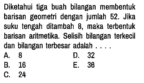 Diketahui tiga buah bilangan membentuk barisan geometri dengan jumlah 52. Jika suku tengah ditambah 8, maka terbentuk barisan aritmetika. Selisih bilangan terkecil dan bilangan terbesar adalah ....