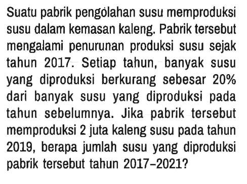 Suatu pabrik pengolahan susu memproduksi susu dalam kemasan kaleng. Pabrik tersebut mengalami penurunan produksi susu sejak tahun 2017. Setiap tahun, banyak susu yang diproduksi berkurang sebesar 20% dari banyak susu yang diproduksi pada tahun sebelumnya. Jika pabrik tersebut memproduksi 2 juta kaleng susu pada tahun 2019, berapa jumlah susu yang diproduksi pabrik tersebut tahun 2017-2021?