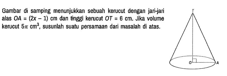 Gambar di samping menunjukkan sebuah kerucut dengan jari-jari alas OA = (2x - 1) cm dan tinggi kerucut OT=6 cm. Jika volume kerucut 5 pi cm^3, susunlah suatu persamaan dari masalah di atas. T O A