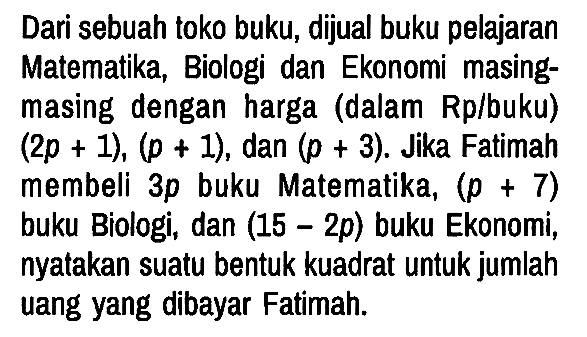 Dari sebuah toko buku, dijual buku pelajaran Matematika, Biologi dan Ekonomi masing-masing dengan harga (dalam Rp/buku) (2p + 1), (p + 1), dan (p + 3). Jika Fatimah membeli 3p buku Matematika, (p + 7) buku Biologi, dan (15 - 2p) buku Ekonomi, nyatakan suatu bentuk kuadrat untuk jumlah uang yang dibayar Fatimah.