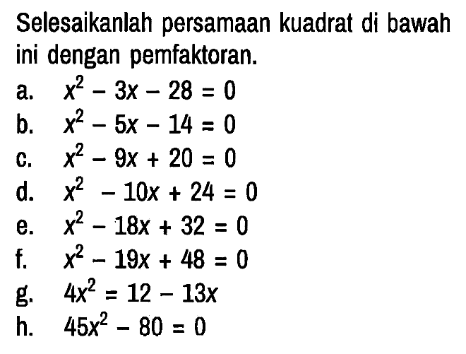 Selesaikanlah persamaan kuadrat di bawah ini dengan pemfaktoran.
a. x^2 - 3x - 28 = 0 b. x^2 - 5x - 14 = 0 c. x^2 - 9x + 20 = 0 d. x^2 - 10x + 24 = 0 e. x^2 - 18x + 32=0 f. x^2 - 19x + 48 = 0 g. 4x^2 = 12 - 13x h. 45x^2 - 80 = 0 