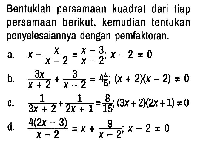 Bentuklah persamaan kuadrat dari tiap persamaan berikut, kemudian tentukan penyelesaiannya dengan pemfaktoran.
a. x - x/(x - 2) = (x - 3)/(x - 2); x - 2 =/= 0 b. 3x/(x + 2) + 3/(x - 2) = 4 4/5 ; (x + 2)(x - 2) =/= 0 c. 1/(3x + 2) + 1/(2x + 1) = 8/15 ; (3x + 2)(2x + 1) =/= 0 d. (4 (2x - 3))/(x - 2) = x + 9/(x - 2) ; x - 2 =/= 0 