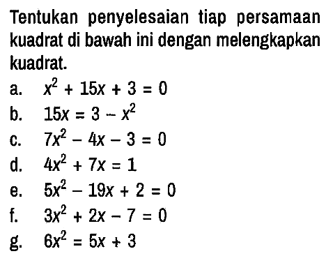 Tentukan penyelesaian tiap persamaan kuadrat di bawah ini dengan melengkapkan kuadrat.
a. x^2 + 15x + 3 = 0 b. 15x = 3 - x^2 c. 7x^2 - 4x - 3=0 d. 4x^2 + 7x = 1 e. 5x^2 - 19x + 2=0 f. 3x^2 + 2x - 7=0 g. 6x^2 = 5x + 3