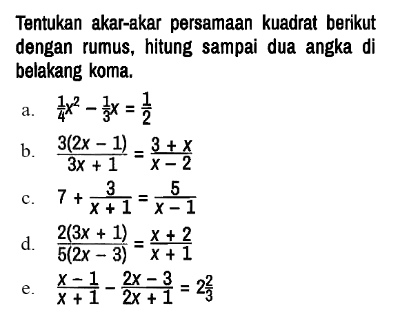 Tentukan akar-akar persamaan kuadrat berikut dengan rumus, hitung sampai dua angka di belakang koma.
a.  1/4 x^2 - 1/3 x = 1/2 
b.  (3(2x - 1))/(3x + 1) = (3 + x)/(x - 2) 
c.  7 + 3/(x + 1) = 5/(x - 1) 
d.  (2(3x + 1))/(5(2x - 3)) = (x + 2)/(x + 1) 
e.  (x - 1)/(x + 1) - (2x - 3)/(2x + 1) = 2 2/3 