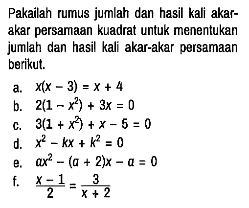 Pakailah rumus jumlah dan hasil kali akarakar persamaan kuadrat untuk menentukan jumlah dan hasil kali akar-akar persamaan berikut.
a. x(x - 3)=x + 4 b. 2(1 - x^2) + 3x = 0 c. 3(1 + x^2) + x - 5 = 0 d. x^2 - kx + k^2 = 0 e. ax^2 - (a + 2)x - a = 0 f. (x - 1)/2 = 3/(x + 2) 