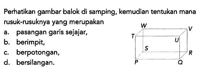 Perhatikan gambar balok di samping, kemudian tentukan mana rusuk-rusuknya yang merupakan P Q R S T U V W 
a. pasangan garis sejajar,
b. berimpit,
c. berpotongan,
d. bersilangan.