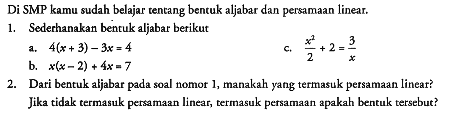 Di SMP kamu sudah belajar tentang bentuk aljabar dan persamaan linear.
1. Sederhanakan bentuk aljabar berikut
a. 4(x + 3) - 3x = 4 
c. (x^2)/2 + 2 = 3/x 
b. x(x - 2) + 4x = 7 
2. Dari bentuk aljabar pada soal nomor 1, manakah yang termasuk persamaan linear? Jika tidak termasuk persamaan linear, termasuk persamaan apakah bentuk tersebut?