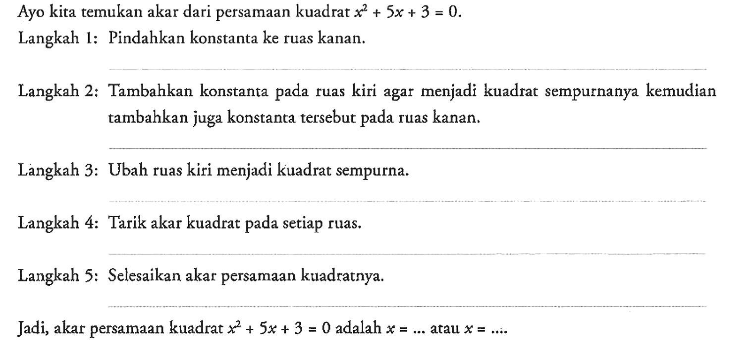 Ayo kita temukan akar dari persamaan kuadrat x^2 + 5x + 3 = 0.
Langkah 1: Pindahkan konstanta ke ruas kanan.
Langkah 2: Tambahkan konstanta pada ruas kiri agar menjadi kuadrat sempurnanya kemudian tambahkan juga konstanta tersebut pada ruas kanan.
Langkah 3: Ubah ruas kiri menjadi kuadrat sempurna.
Langkah 4: Tarik akar kuadrat pada setiap ruas.
Langkah 5: Selesaikan akar persamaan kuadratnya.
Jadi, akar persamaan kuadrat x^2 + 5x + 3 = 0 adalah x =... atau x = ...