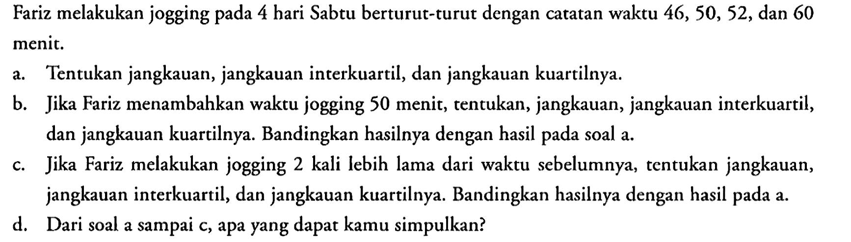 Fariz melakukan jogging pada 4 hari Sabtu berturut-turut dengan catatan waktu 46, 50, 52, dan 60 menit.
a. Tentukan jangkauan, jangkauan interkuartil, dan jangkauan kuartilnya.
b. Jika Fariz menambahkan waktu jogging 50 menit, tentukan, jangkauan, jangkauan interkuartil, dan jangkauan kuartilnya. Bandingkan hasilnya dengan hasil pada soal a.
c. Jika Fariz melakukan jogging 2 kali lebih lama dari waktu sebelumnya, tentukan jangkauan, jangkauan interkuartil, dan jangkauan kuartilnya. Bandingkan hasilnya dengan hasil pada a.
d. Dari soal a sampai c, apa yang dapat kamu simpulkan? 