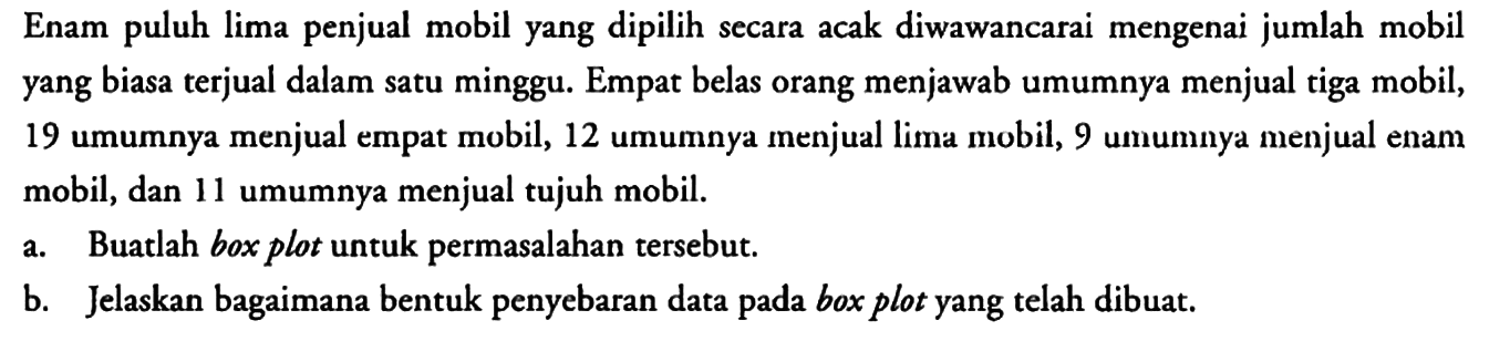 Enam puluh lima penjual mobil yang dipilih secara acak diwawancarai mengenai jumlah mobil yang biasa terjual dalam satu minggu. Empat belas orang menjawab umumnya menjual tiga mobil, 19 umumnya menjual empat mobil, 12 umumnya menjual lima mobil, 9 umumnya menjual enam mobil, dan 11 umumnya menjual tujuh mobil.
a. Buatlah box plot untuk permasalahan tersebut.
b. Jelaskan bagaimana bentuk penyebaran data pada box plot yang telah dibuat.