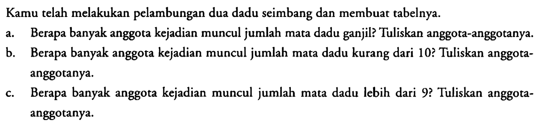 Kamu telah melakukan pelambungan dua dadu seimbang dan membuat tabelnya.
a. Berapa banyak anggota kejadian muncul jumlah mata dadu ganjil? Tuliskan anggota-anggotanya.
b. Berapa banyak anggota kejadian muncul jumlah mata dadu kurang dari 10? Tuliskan anggotaanggotanya.
c. Berapa banyak anggota kejadian muncul jumlah mata dadu lebih dari 9? Tuliskan anggotaanggotanya.