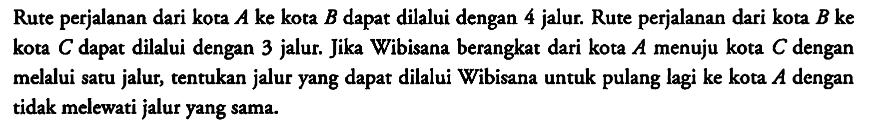 Rute perjalanan dari kota A ke kota B dapat dilalui dengan 4 jalur. Rute perjalanan dari kota B ke kota C dapat dilalui dengan 3 jalur. Jika Wibisana berangkat dari kota A menuju kota C dengan melalui satu jalur, tentukan jalur yang dapat dilalui Wibisana untuk pulang lagi ke kota A dengan tidak melewati jalur yang sama.