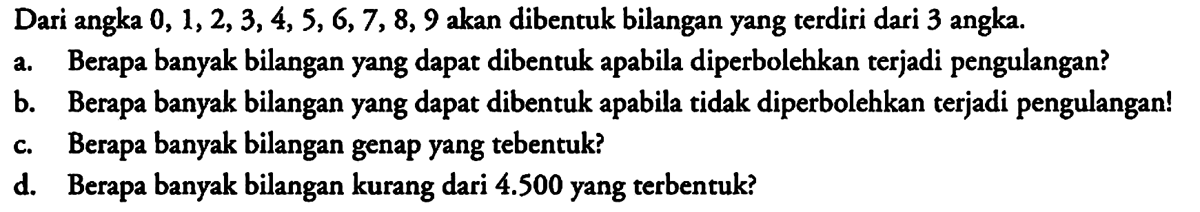 Dari angka 0,1,2,3,4,5,6,7,8,9 akan dibentuk bilangan yang terdiri dari 3 angka.
a. Berapa banyak bilangan yang dapat dibentuk apabila diperbolehkan terjadi pengulangan?
b. Berapa banyak bilangan yang dapat dibentuk apabila tidak diperbolehkan terjadi pengulangan!
c. Berapa banyak bilangan genap yang tebentuk?
d. Berapa banyak bilangan kurang dari 4.500 yang terbentuk?