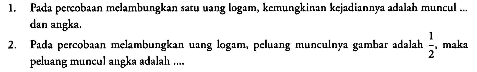 1. Pada percobaan melambungkan satu uang logam, kemungkinan kejadiannya adalah muncul ... dan angka.
2. Pada percobaan melambungkan uang logam, peluang munculnya gambar adalah 1/2, maka peluang muncul angka adalah .... 