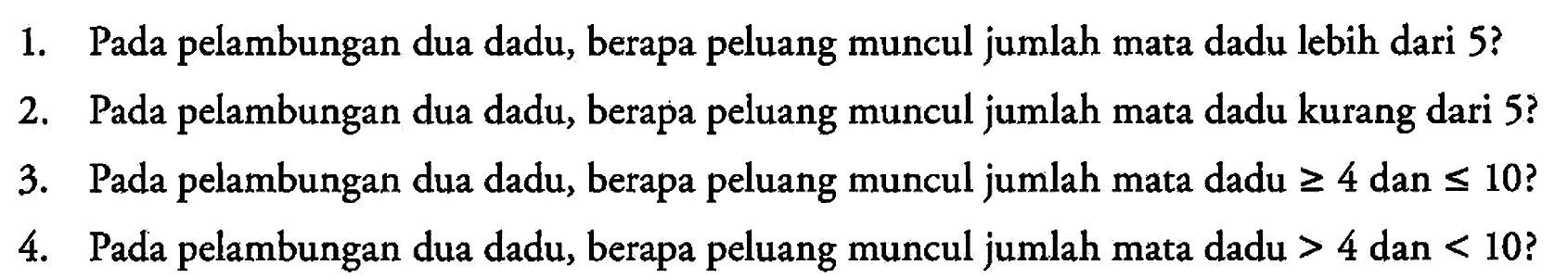 1. Pada pelambungan dua dadu, berapa peluang muncul jumlah mata dadu lebih dari 5?
2. Pada pelambungan dua dadu, berapa peluang muncul jumlah mata dadu kurang dari 5?
3. Pada pelambungan dua dadu, berapa peluang muncul jumlah mata dadu >= 4 dan <= 10?
4. Pada pelambungan dua dadu, berapa peluang muncul jumlah mata dadu >4 dan <10?