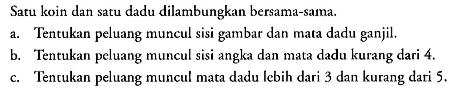 Satu koin dan satu dadu dilambungkan bersama-sama.
a. Tentukan peluang muncul sisi gambar dan mata dadu ganjil.
b. Tentukan peluang muncul sisi angka dan mata dadu kurang dari 4.
c. Tentukan peluang muncul mata dadu lebih dari 3 dan kurang dari 5.