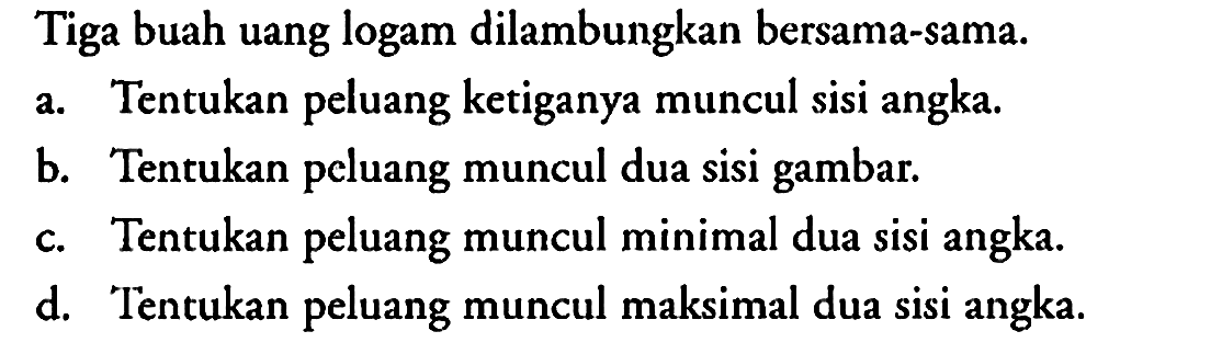 Tiga buah uang logam dilambungkan bersama-sama.
a. Tentukan peluang ketiganya muncul sisi angka.
b. Tentukan peluang muncul dua sisi gambar.
c. Tentukan peluang muncul minimal dua sisi angka.
d. Tentukan peluang muncul maksimal dua sisi angka.