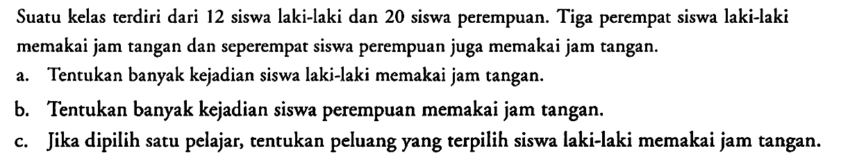 Suatu kelas terdiri dari 12 siswa laki-laki dan 20 siswa perempuan. Tiga perempat siswa laki-laki memakai jam tangan dan seperempat siswa perempuan juga memakai jam tangan.
a. Tentukan banyak kejadian siswa laki-laki memakai jam tangan.
b. Tentukan banyak kejadian siswa perempuan memakai jam tangan.
c. Jika dipilih satu pelajar, tentukan peluang yang terpilih siswa laki-laki memakai jam tangan.