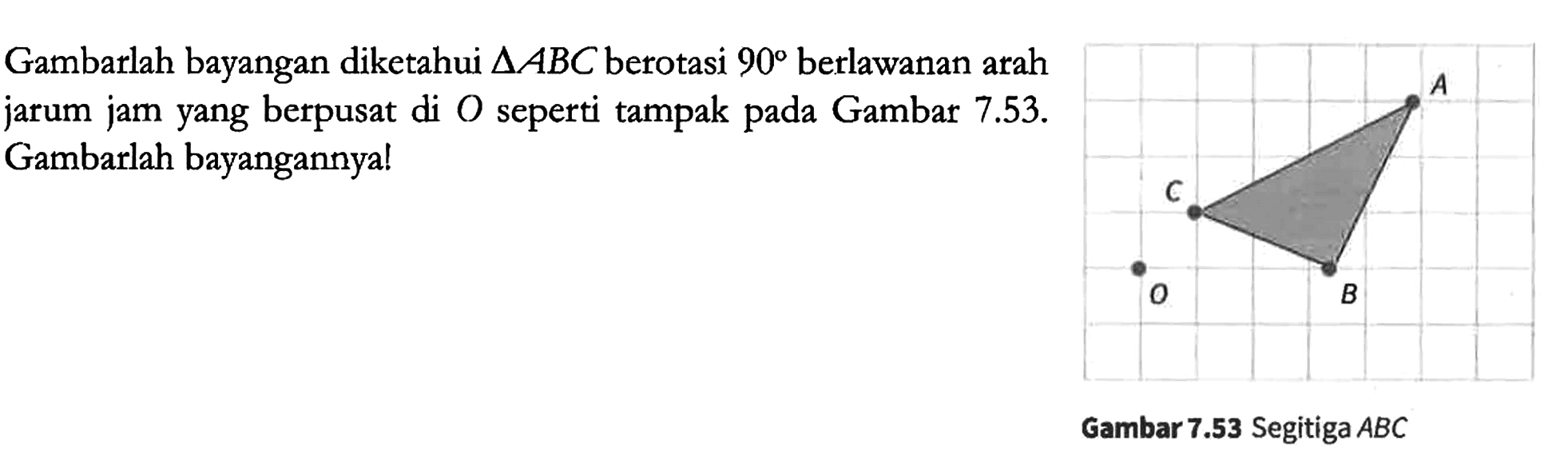 Gambarlah bayangan diketahui segitiga ABC berotasi 90 berlawanan arah jarum jam yang berpusat di O seperti tampak pada Gambar 7.53. Gambarlah bayangannya!
A B C O 
Gambar 7.53 Segitiga ABC