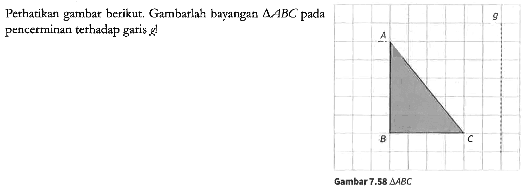 Perhatikan gambar berikut. Gambarlah bayangan segitiga ABC pada pencerminan terhadap garis g! A B C g Gambar 7.58 segitiga ABC