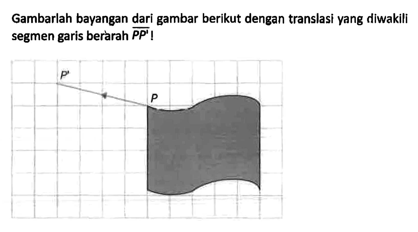 Gambarlah bayangan dari gambar berikut dengan translasi yang diwakili segmen garis berarah PP'!
P' P